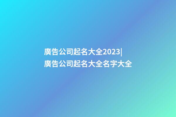 廣告公司起名大全2023|廣告公司起名大全名字大全-第1張-公司起名-玄機派